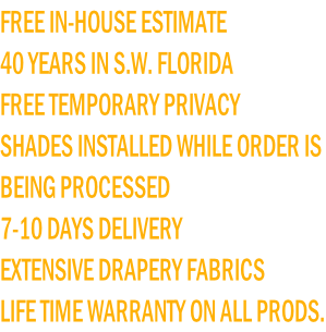 FREE IN-HOUSE ESTIMATE 40 YEARS IN S.W. FLORIDA FREE TEMPORARY PRIVACY  SHADES INSTALLED WHILE ORDER IS  BEING PROCESSED 7-10 DAYS DELIVERY EXTENSIVE DRAPERY FABRICS LIFE TIME WARRANTY ON ALL PRODS.